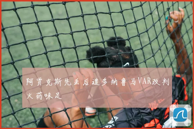 阿贾克斯先丢后追多纳鲁马VAR改判火药味足