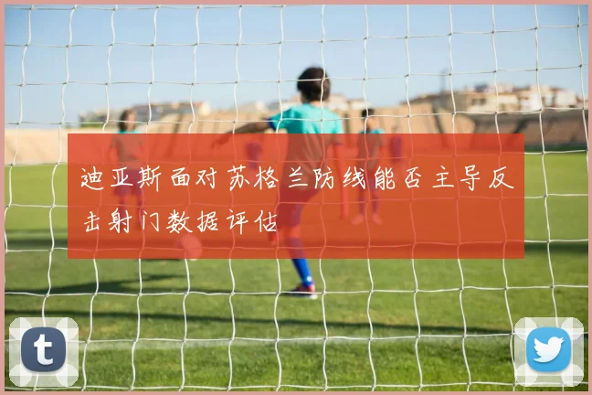 迪亚斯面对苏格兰防线能否主导反击射门数据评估