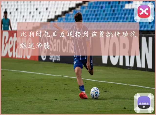 比利时先丢后追格列兹曼挑传助攻球迷沸腾