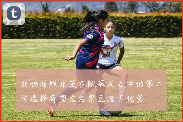 利物浦维尔茨在欧冠反击中的第二传选择有望左右禁区抢点优势