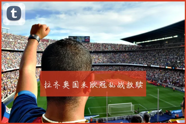 拉齐奥国米欧冠乱战救赎