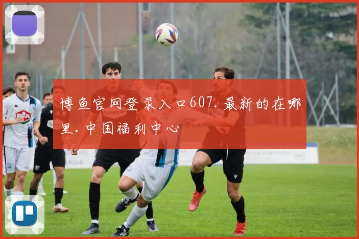 博鱼官网登录入口607.最新的在哪里.中国福利中心