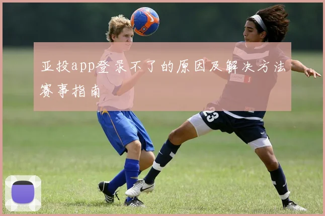 亚投app登录不了的原因及解决方法赛事指南