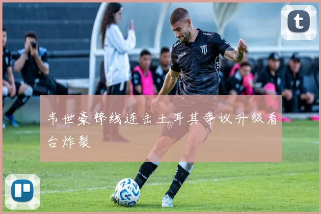韦世豪锋线连击土耳其争议升级看台炸裂