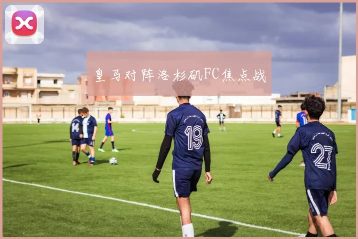 皇马对阵洛杉矶FC焦点战