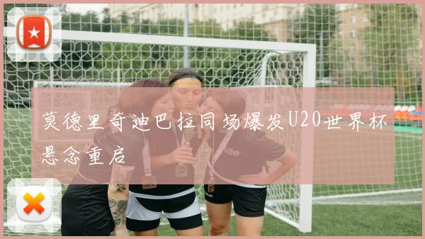莫德里奇迪巴拉同场爆发U20世界杯悬念重启
