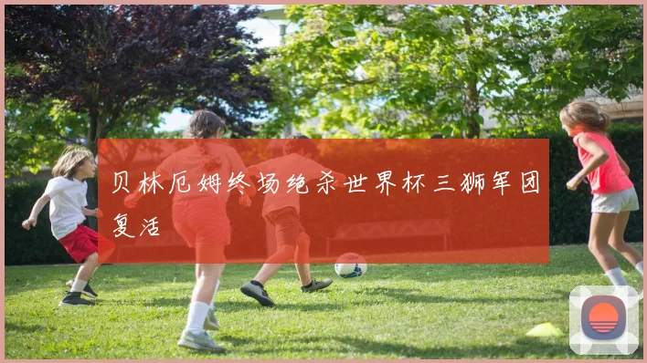 贝林厄姆终场绝杀世界杯三狮军团复活