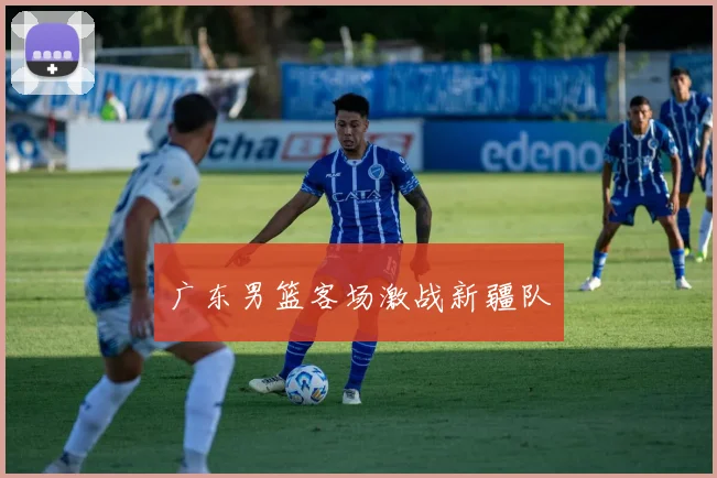 广东男篮客场激战新疆队