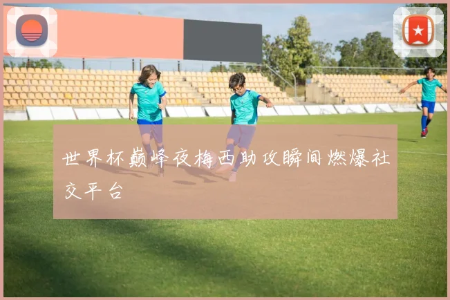世界杯巅峰夜梅西助攻瞬间燃爆社交平台