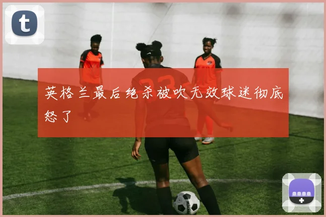 英格兰最后绝杀被吹无效球迷彻底怒了