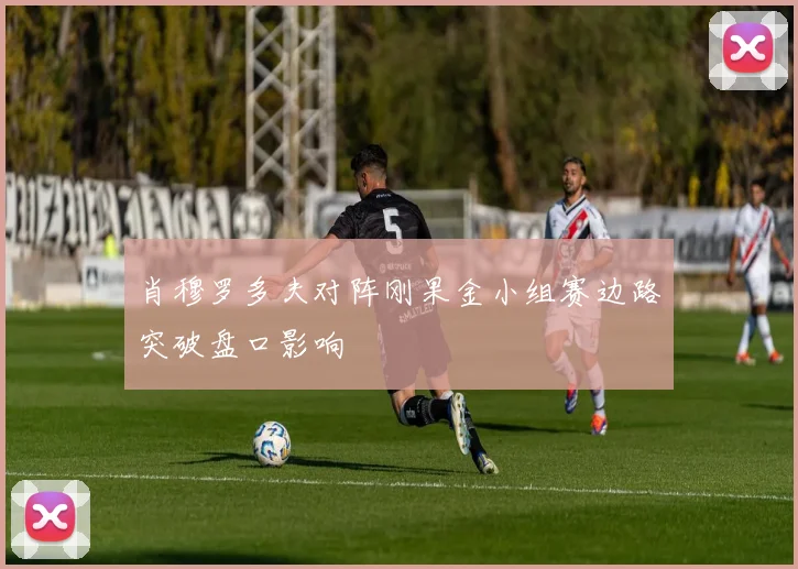 肖穆罗多夫对阵刚果金小组赛边路突破盘口影响