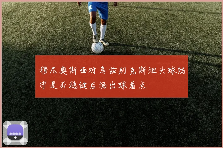 穆尼奥斯面对乌兹别克斯坦头球防守是否稳健后场出球看点