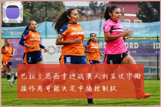 巴拉圭恩西索迎战澳大利亚攻守衔接作用可能决定中场控制权
