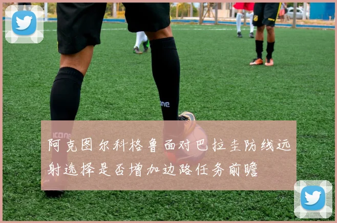阿克图尔科格鲁面对巴拉圭防线远射选择是否增加边路任务前瞻