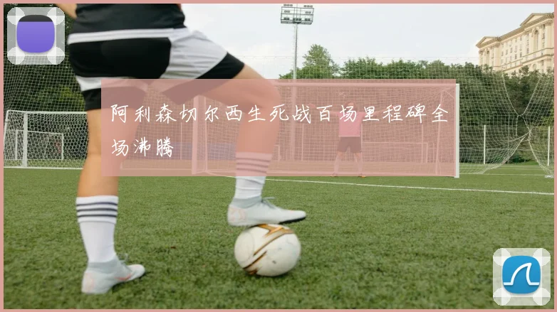 阿利森切尔西生死战百场里程碑全场沸腾