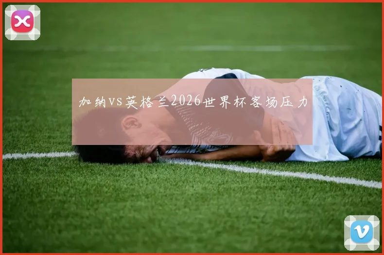 加纳vs英格兰2026世界杯客场压力