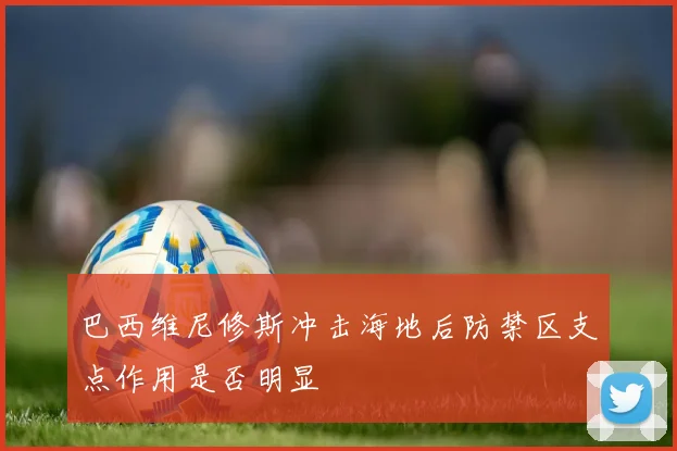 巴西维尼修斯冲击海地后防禁区支点作用是否明显