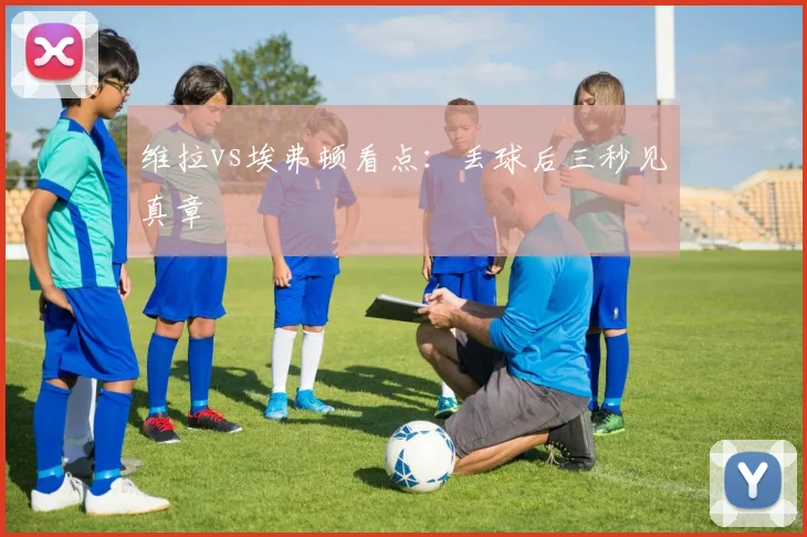 维拉vs埃弗顿看点：丢球后三秒见真章
