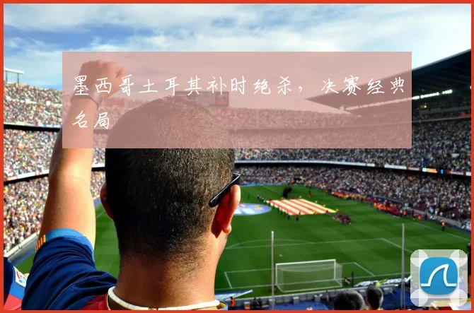 墨西哥土耳其补时绝杀，决赛经典名局