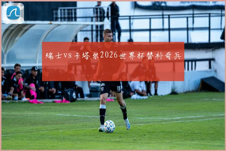 瑞士vs卡塔尔2026世界杯替补奇兵