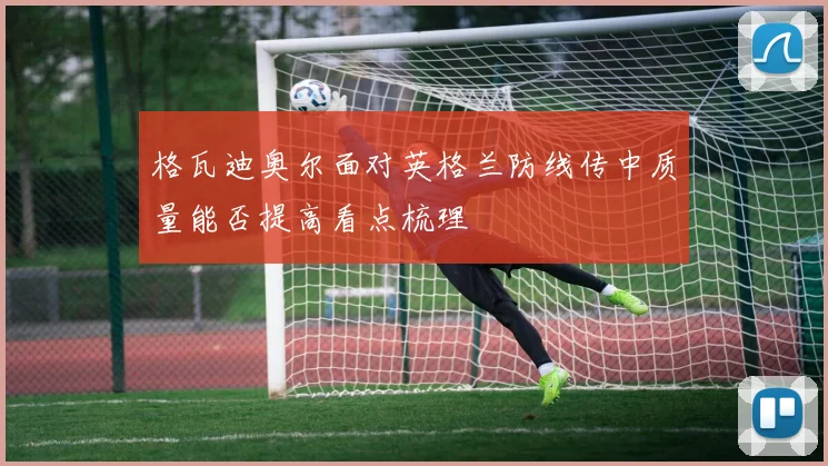 格瓦迪奥尔面对英格兰防线传中质量能否提高看点梳理