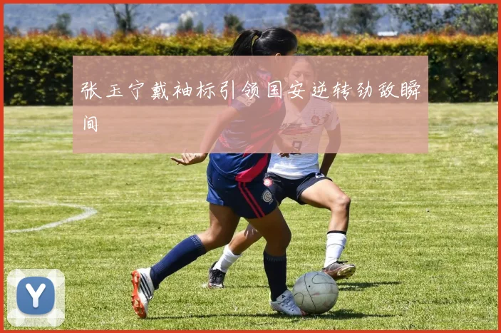 张玉宁戴袖标引领国安逆转劲敌瞬间