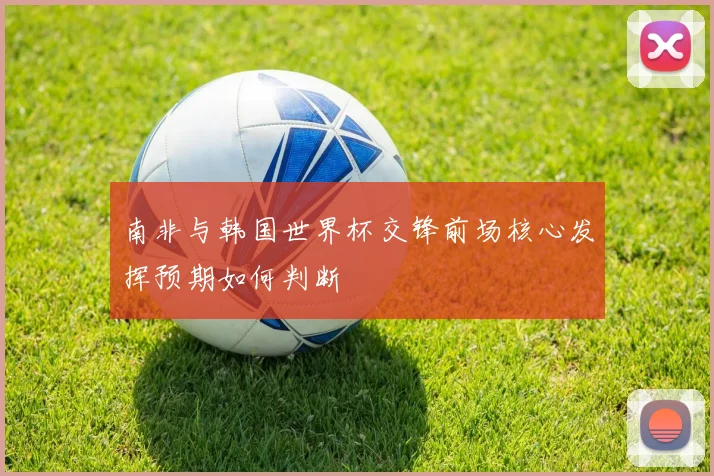 南非与韩国世界杯交锋前场核心发挥预期如何判断