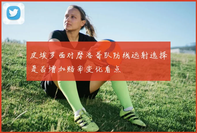 皮埃罗面对摩洛哥队防线远射选择是否增加赔率变化看点