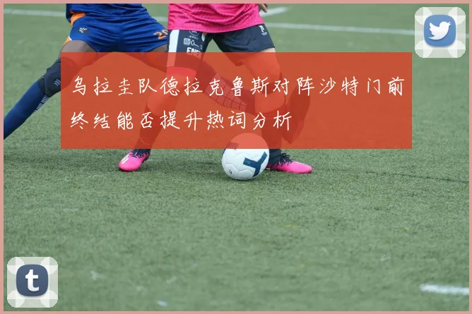 乌拉圭队德拉克鲁斯对阵沙特门前终结能否提升热词分析