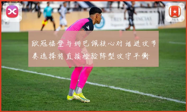 欧冠福登与姆巴佩核心对话进攻节奏选择将直接检验阵型攻守平衡