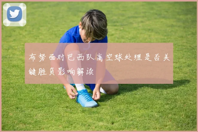 布努面对巴西队高空球处理是否关键胜负影响解读