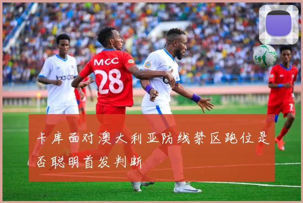 卡库面对澳大利亚防线禁区跑位是否聪明首发判断