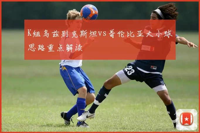 K组乌兹别克斯坦vs哥伦比亚大小球思路重点解读