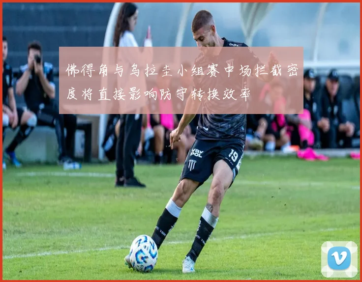 佛得角与乌拉圭小组赛中场拦截密度将直接影响防守转换效率