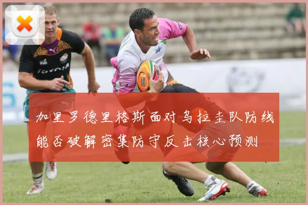 加里罗德里格斯面对乌拉圭队防线能否破解密集防守反击核心预测