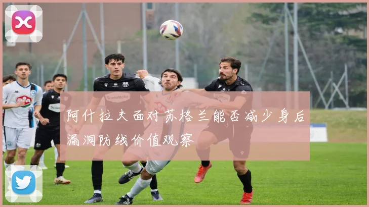 阿什拉夫面对苏格兰能否减少身后漏洞防线价值观察