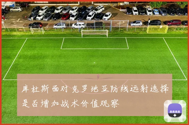 库杜斯面对克罗地亚防线远射选择是否增加战术价值观察