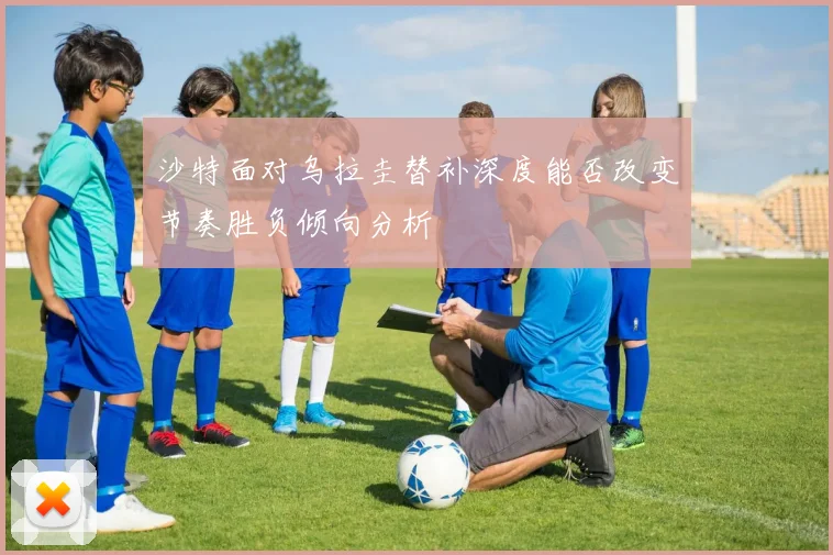 沙特面对乌拉圭替补深度能否改变节奏胜负倾向分析