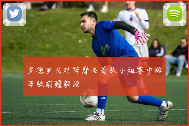 罗德里戈对阵摩洛哥队小组赛中路串联前瞻解读