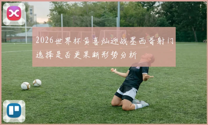 2026世界杯黄喜灿迎战墨西哥射门选择是否更果断形势分析