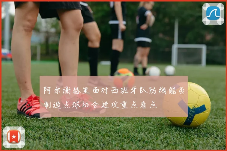 阿尔谢赫里面对西班牙队防线能否制造点球机会进攻重点看点