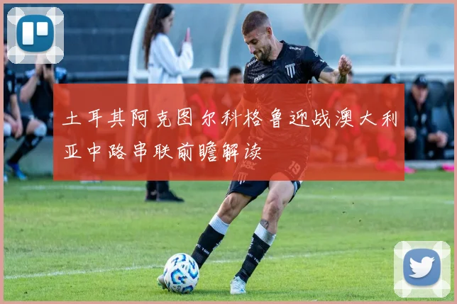 土耳其阿克图尔科格鲁迎战澳大利亚中路串联前瞻解读